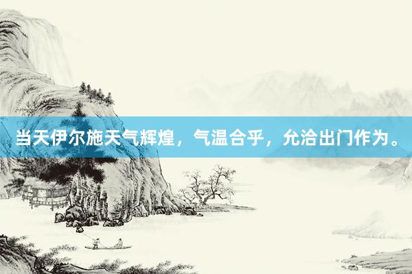 当天伊尔施天气辉煌，气温合乎，允洽出门作为。