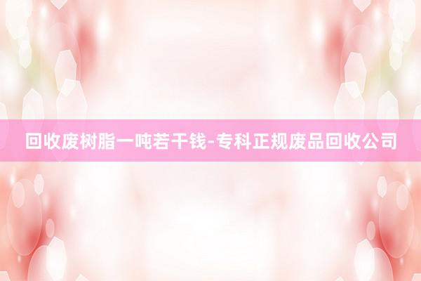 回收废树脂一吨若干钱-专科正规废品回收公司